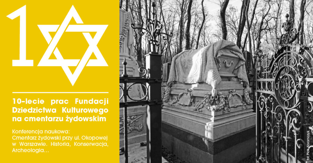 Plakat informacyjny podzielony na dwie części – po lewej stronie intensywnie żółte tło z białym numerem „10” połączonym z symbolem Gwiazdy Dawida. Poniżej biały tekst: „10-lecie prac Fundacji Dziedzictwa Kulturowego na cmentarzu żydowskim. Konferencja naukowa: Cmentarz żydowski przy ul. Okopowej w Warszawie. Historia, Konserwacja, Archeologia…”. Po prawej stronie czarno-białe zdjęcie przedstawiające fragment żydowskiego cmentarza – monumentalny grobowiec pokryty rzeźbionym płótnem, otoczony kutym ogrodzeniem, w tle nagie drzewa zimową porą.
