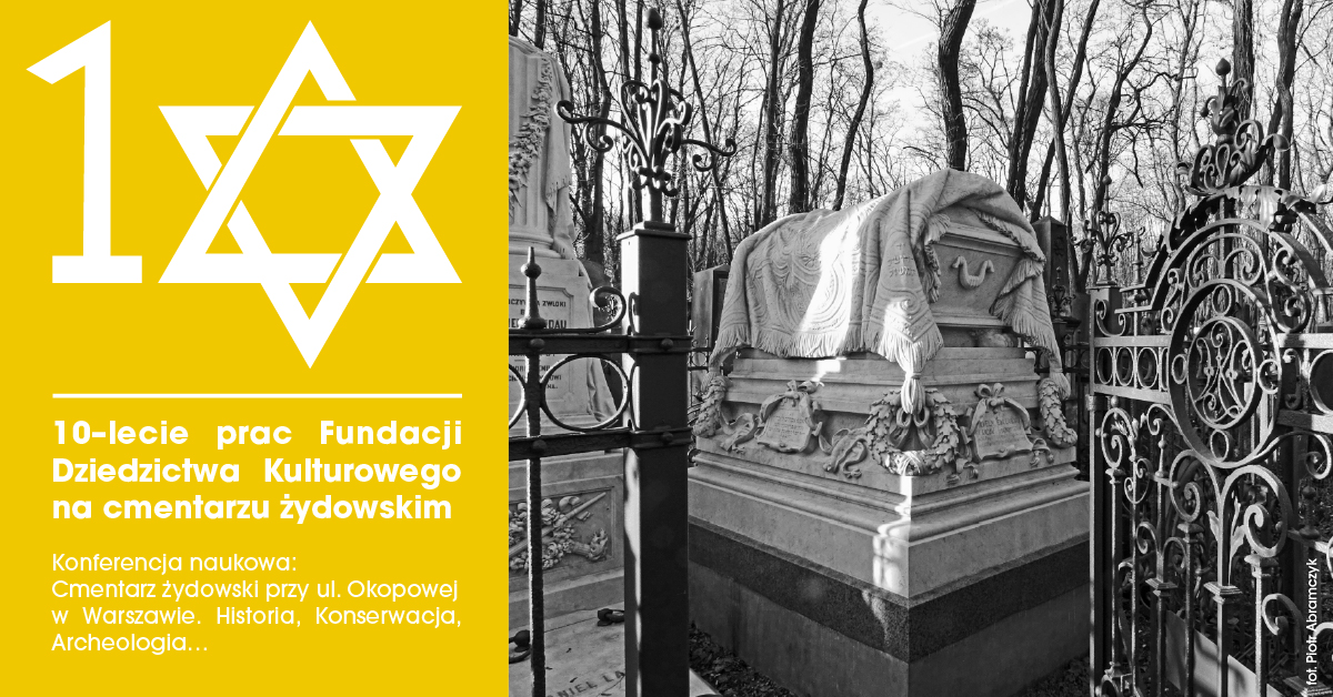 Plakat informacyjny podzielony na dwie części – po lewej stronie intensywnie żółte tło z białym numerem „10” połączonym z symbolem Gwiazdy Dawida. Poniżej biały tekst: „10-lecie prac Fundacji Dziedzictwa Kulturowego na cmentarzu żydowskim. Konferencja naukowa: Cmentarz żydowski przy ul. Okopowej w Warszawie. Historia, Konserwacja, Archeologia…”. Po prawej stronie czarno-białe zdjęcie przedstawiające fragment żydowskiego cmentarza – monumentalny grobowiec pokryty rzeźbionym płótnem, otoczony kutym ogrodzeniem, w tle nagie drzewa zimową porą.